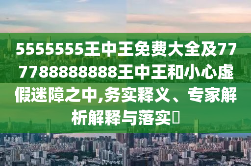 5555555王中王免费大全及777788888888王中王和小心虚假迷障之中,务实释义、专家解析解释与落实​
